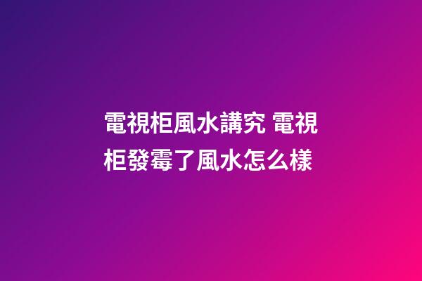 電視柜風水講究 電視柜發霉了風水怎么樣